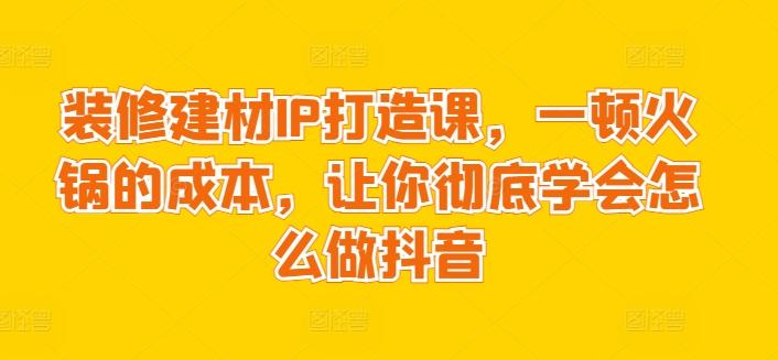 装修建材IP打造课，一顿火锅的成本，让你彻底学会怎么做抖音-179创客网