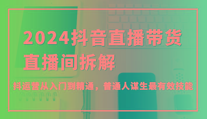 2024抖音直播带货直播间拆解，抖运营从入门到精通，普通人谋生最有效技能-179创客网