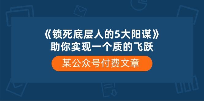 某公众号付费文章《锁死底层人的5大阳谋》助你实现一个质的飞跃-179创客网