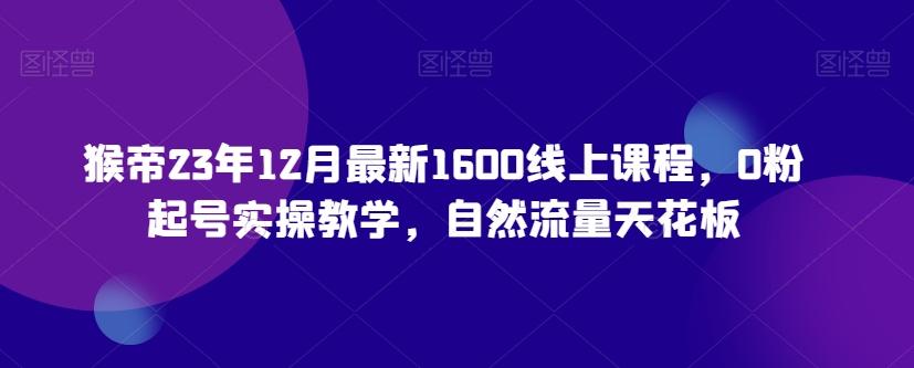 猴帝23年12月最新1600线上课程，0粉起号实操教学，自然流量天花板-179创客网
