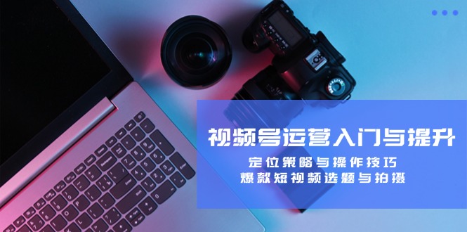 视频号运营入门与提升：定位策略与操作技巧，爆款短视频选题与拍摄-179创客网