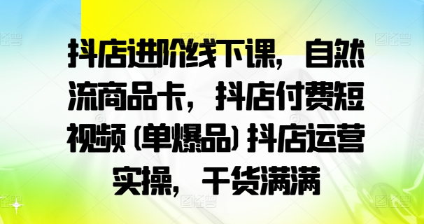 抖店进阶线下课，自然流商品卡，抖店付费短视频(单爆品)抖店运营实操，干货满满-179创客网