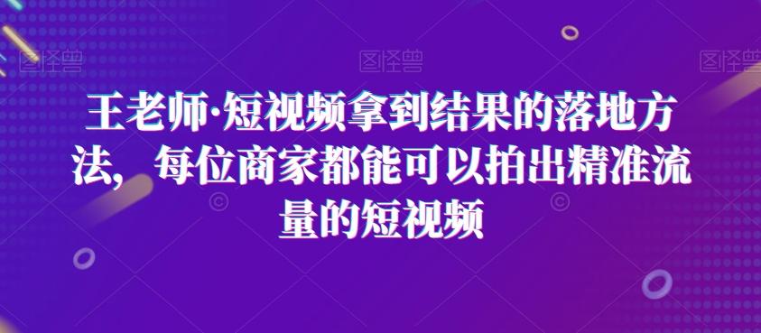 王老师·短视频拿到结果的落地方法，每位商家都能可以拍出精准流量的短视频-179创客网