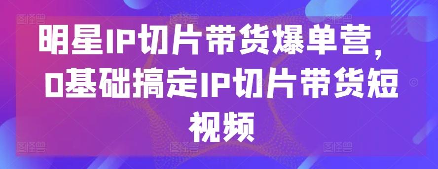 明星IP切片带货爆单营，0基础搞定IP切片带货短视频-179创客网