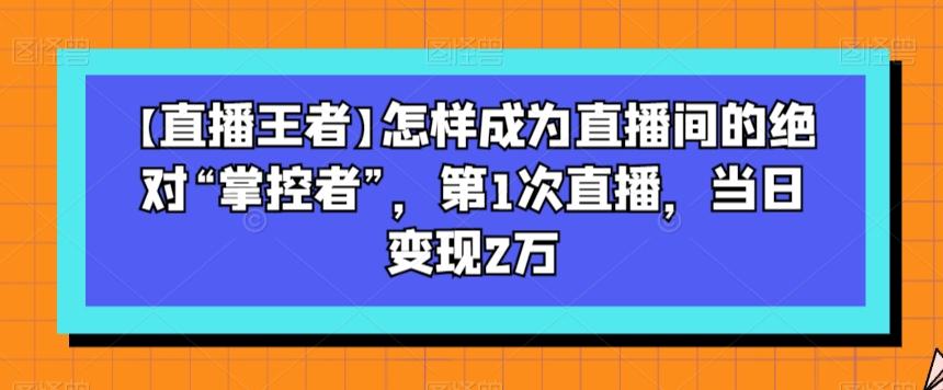【直播王者】怎样成为直播间的绝对“掌控者”，第1次直播，当日变现2万-179创客网