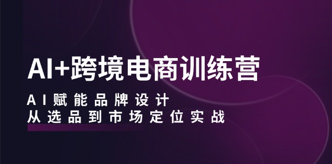 AI+跨境电商训练营：AI赋能品牌设计，从选品到市场定位实战-179创客网