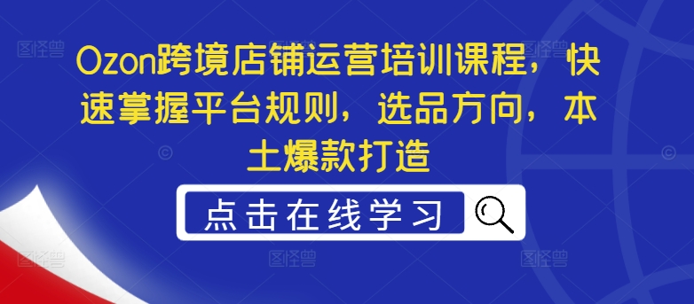 Ozon跨境店铺运营培训课程，快速掌握平台规则，选品方向，本土爆款打造-179创客网