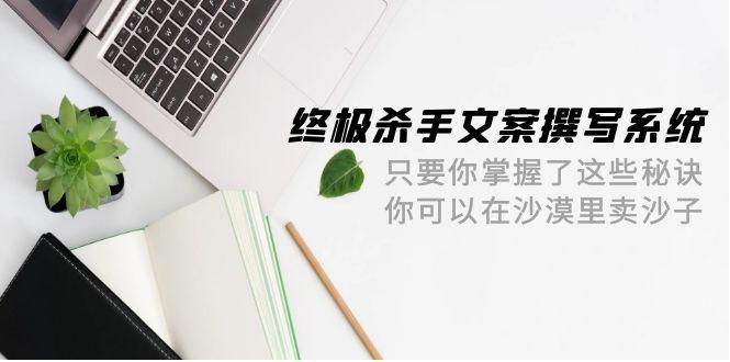 (9928期)终极 杀手文案-撰写系统 只要你掌握了这些秘诀 你可以在沙漠里卖沙子-42节-179创客网