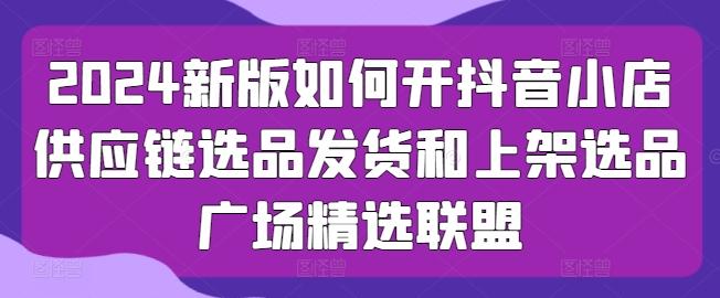 2024新版如何开抖音小店供应链选品发货和上架选品广场精选联盟-179创客网