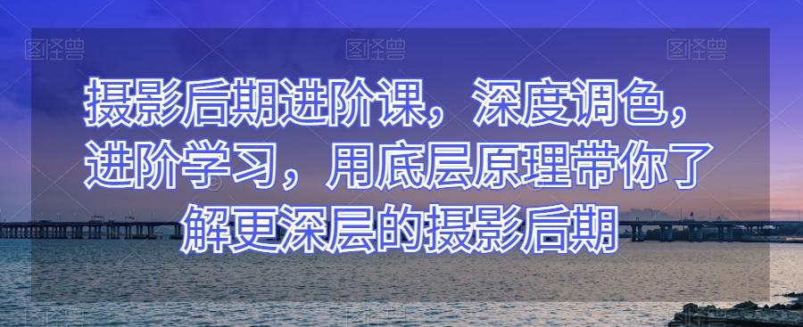 摄影后期进阶课，深度调色，进阶学习，用底层原理带你了解更深层的摄影后期-179创客网