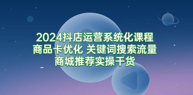 (9438期)2024抖店运营系统化课程：商品卡优化 关键词搜索流量商城推荐实操干货-179创客网