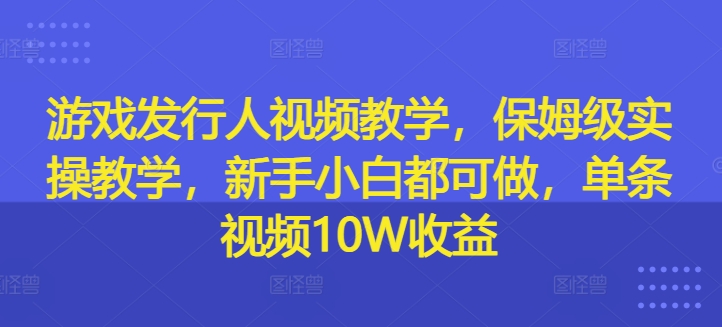 游戏发行人视频教学，保姆级实操教学，新手小白都可做，单条视频10W收益-179创客网