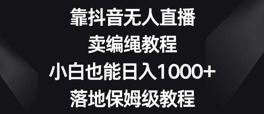 靠抖音无人直播，卖编绳教程，小白也能日入1000+，落地保姆级教程【揭秘】-179创客网