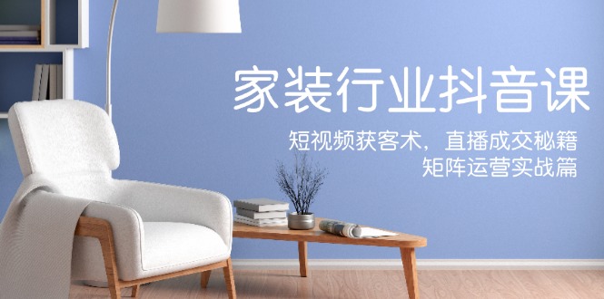 家装抖音课：短视频获客术，直播成交秘籍，矩阵运营实战篇-179创客网