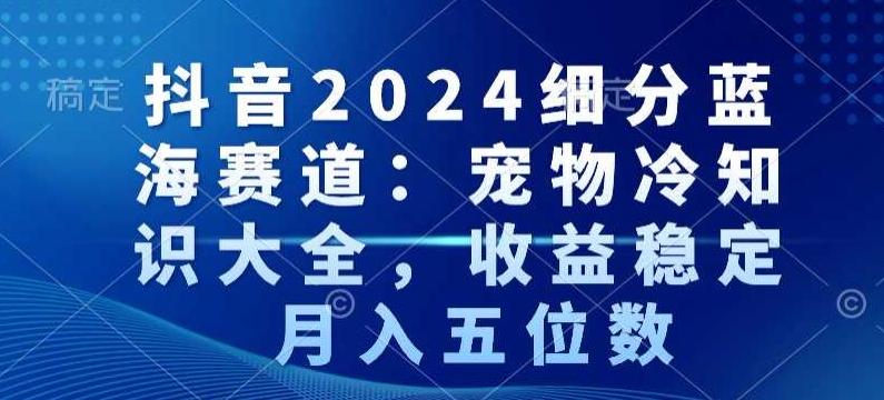 抖音2024细分蓝海赛道：宠物冷知识大全，收益稳定，月入五位数【揭秘】-179创客网