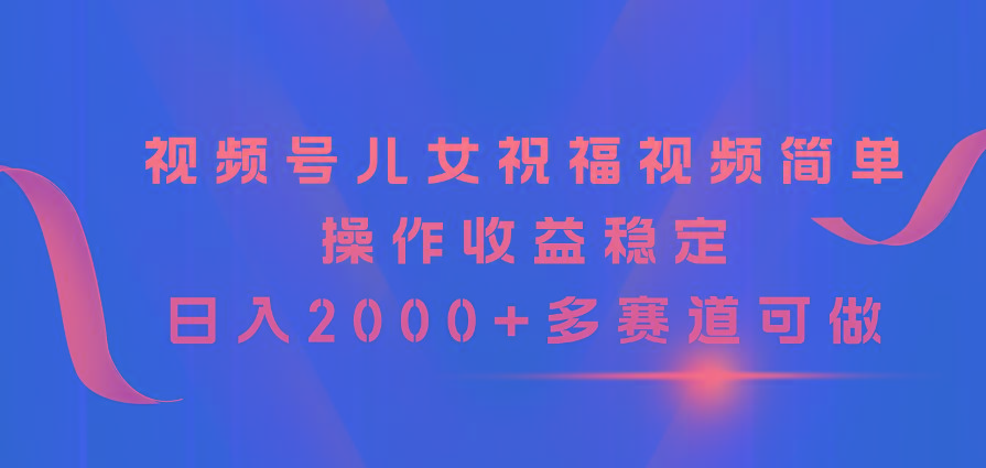 视频号儿女祝福视频，简单操作收益稳定，日入2000+，多赛道可做-179创客网