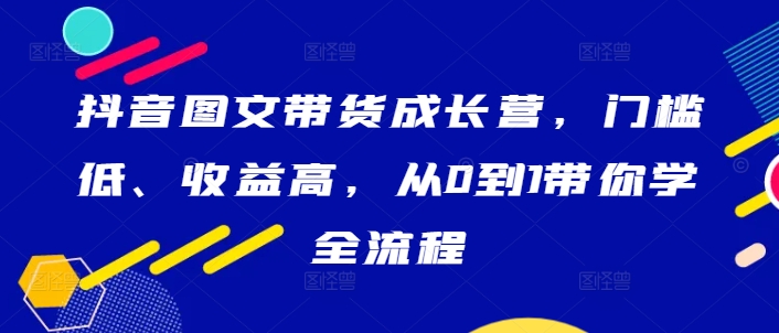 抖音图文带货成长营，门槛低、收益高，从0到1带你学全流程-179创客网