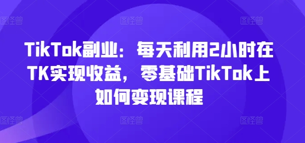 TikTok副业：每天利用2小时在TK实现收益，零基础TikTok上如何变现课程-179创客网