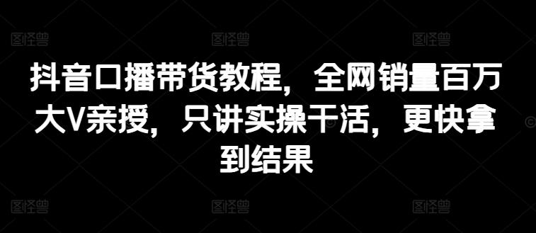抖音口播带货教程，全网销量百万大V亲授，只讲实操干活，更快拿到结果-179创客网