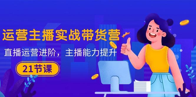 运营主播·实战带货营：直播运营 进阶，主播 能力提升(21节课-179创客网