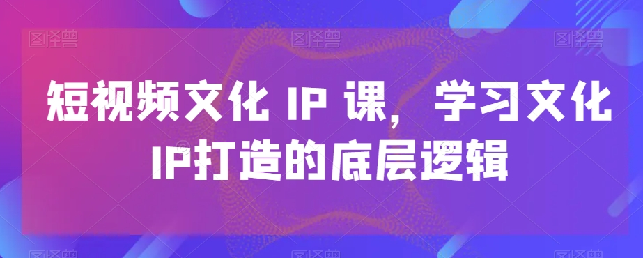 短视频文化IP课，学习文化IP打造的底层逻辑-网创资源