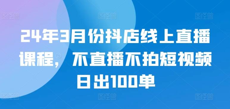 24年3月份抖店线上直播课程，不直播不拍短视频日出100单-179创客网