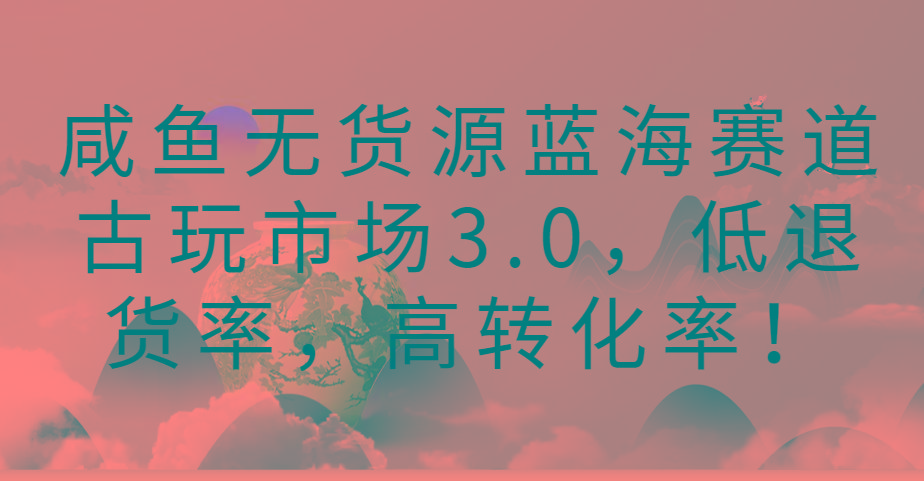 咸鱼无货源蓝海赛道古玩市场3.0，低退货率，高转化率！-网创资源