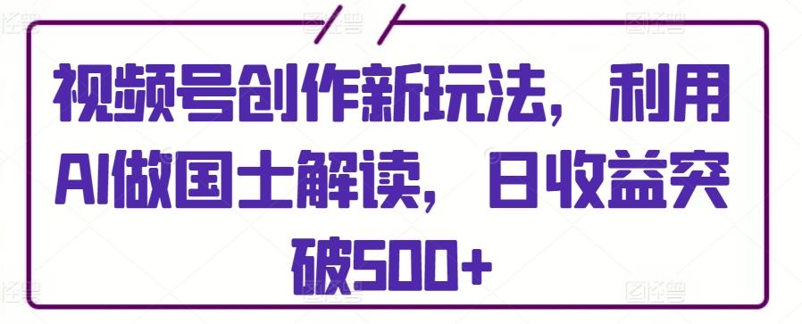 视频号创作新玩法，利用AI做国士解读，日收益突破500+【揭秘】-179创客网