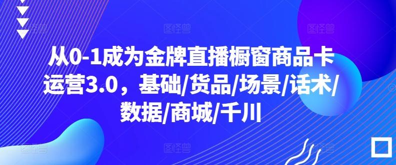 从0-1成为金牌直播橱窗商品卡运营3.0，基础/货品/场景/话术/数据/商城/千川-179创客网