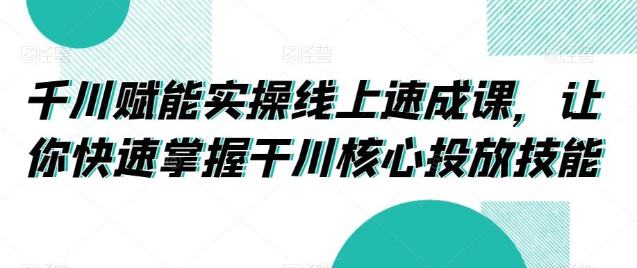 千川赋能实操线上速成课，让你快速掌握干川核心投放技能-179创客网