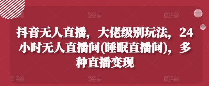 抖音无人直播，大佬级别玩法，24小时无人直播间(睡眠直播间)，多种直播变现【揭秘】-179创客网