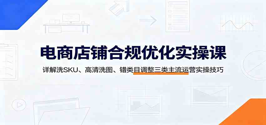 电商店铺合规优化实操课：详解洗SKU、高清洗图、错类目调整三类主流运营实操技巧-179创客网