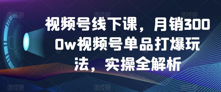 视频号线下课，月销3000w视频号单品打爆玩法，实操全解析-179创客网