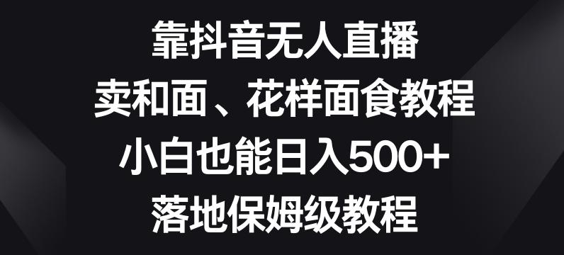 靠抖音无人直播，卖和面、花样面试教程，小白也能日入500+，落地保姆级教程【揭秘】-179创客网