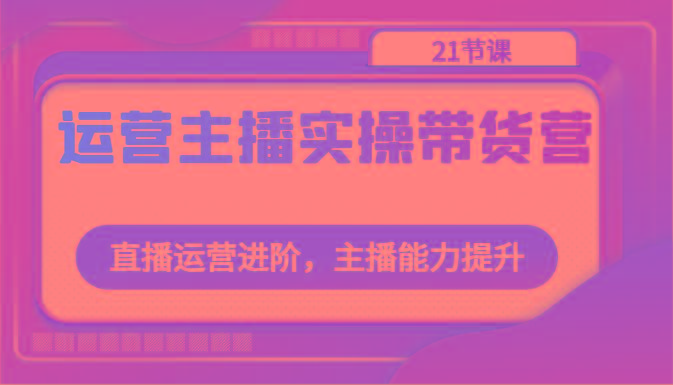 运营主播实操带货营：直播运营进阶，主播能力提升(21节课)-179创客网