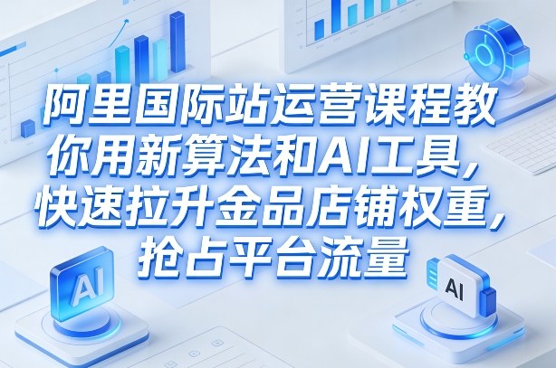 阿里国际站运营课程，教你用新算法和AI工具，快速拉升金品店铺权重，抢占平台流量（更新2026年08月）-179创客网