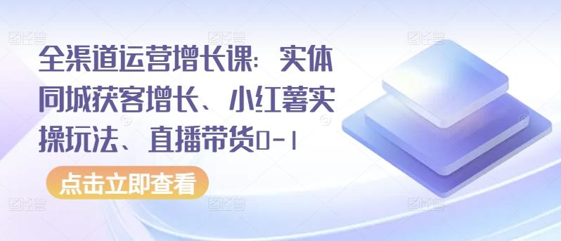 全渠道运营增长课：实体同城获客增长、小红薯实操玩法、直播带货0-1-179创客网