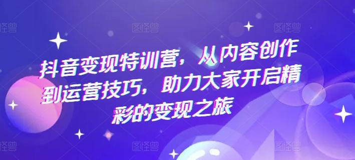 抖音变现特训营，从内容创作到运营技巧，助力大家开启精彩的变现之旅-179创客网