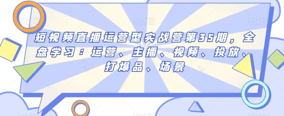 短视频直播运营型实战营第35期，全盘学习：运营、主播、视频、投放、打爆品、场景-179创客网