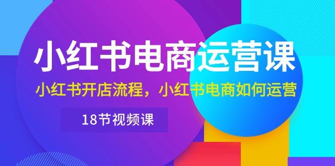 小红书·电商运营课：小红书开店流程，小红书电商如何运营(18节视频课-179创客网