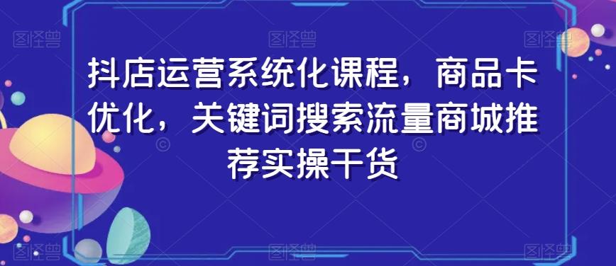 抖店运营系统化课程，商品卡优化，关键词搜索流量商城推荐实操干货-179创客网