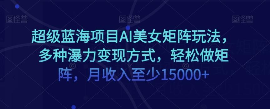 超级蓝海项目AI美女矩阵玩法，多种瀑力变现方式，轻松做矩阵，月收入至少15000+【揭秘】-179创客网