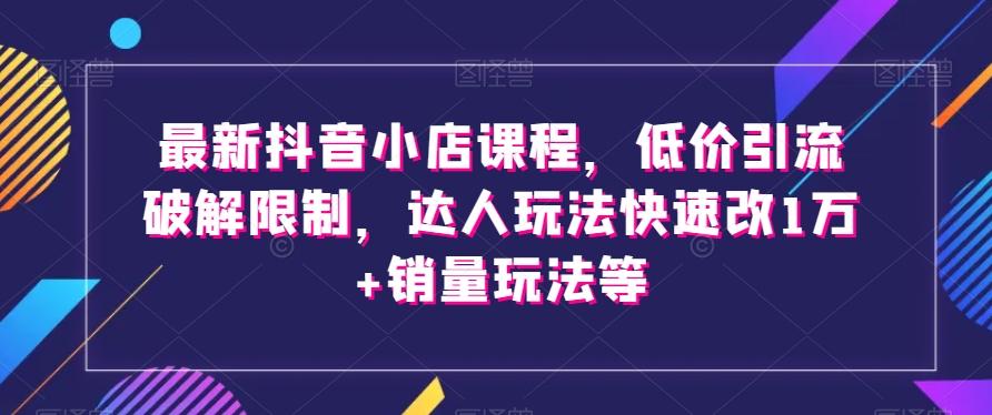 最新抖音小店课程，低价引流破解限制，达人玩法快速改1万+销量玩法等-179创客网