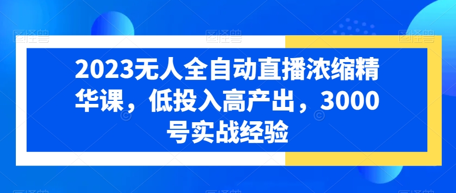 2023无人全自动直播浓缩精华课，低投入高产出，3000号实战经验-179创客网