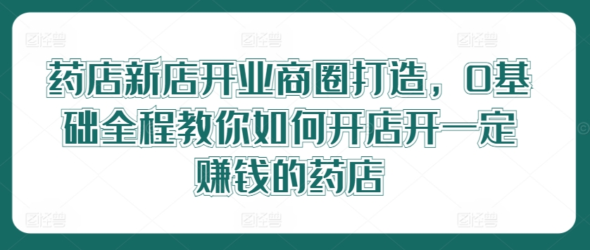 药店新店开业商圈打造，0基础全程教你如何开店开一定赚钱的药店-179创客网