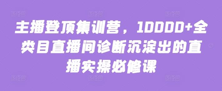 主播登顶集训营，10000+全类目直播间诊断沉淀出的直播实操必修课-179创客网
