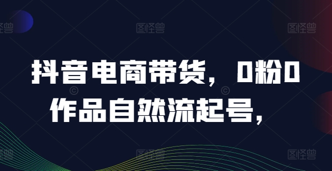 抖音电商带货，0粉0作品自然流起号，热销20多万人的抖音课程的经验分享-179创客网
