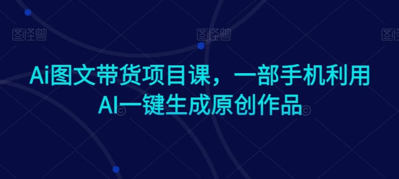 Ai图文带货项目课，一部手机利用AI一键生成原创作品-179创客网
