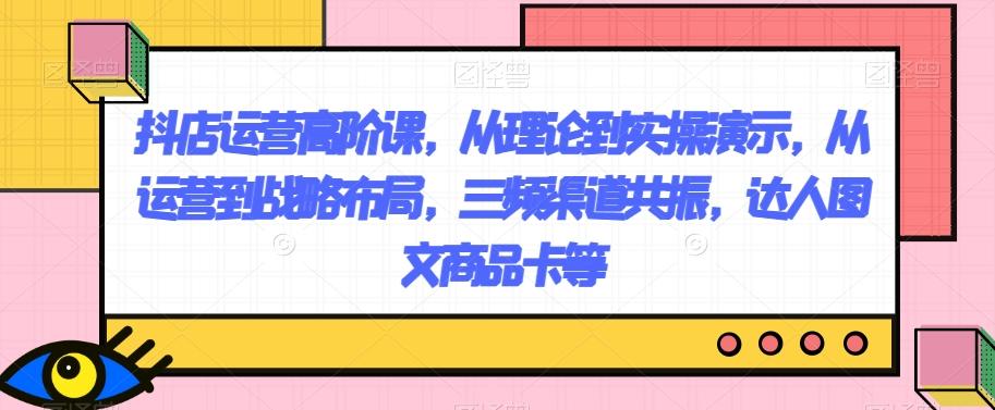 抖店运营高阶课，从理论到实操演示，从运营到战略布局，三频渠道共振，达人图文商品卡等-179创客网