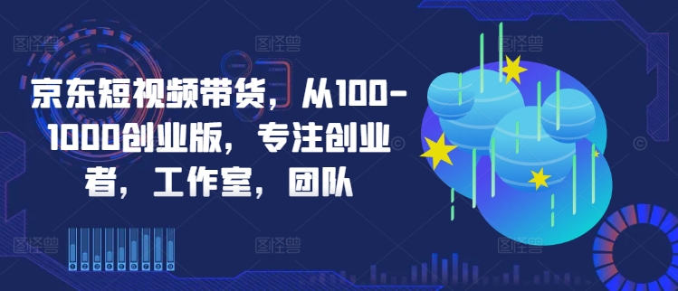 京东短视频带货，从100-1000创业版，专注创业者，工作室，团队-179创客网